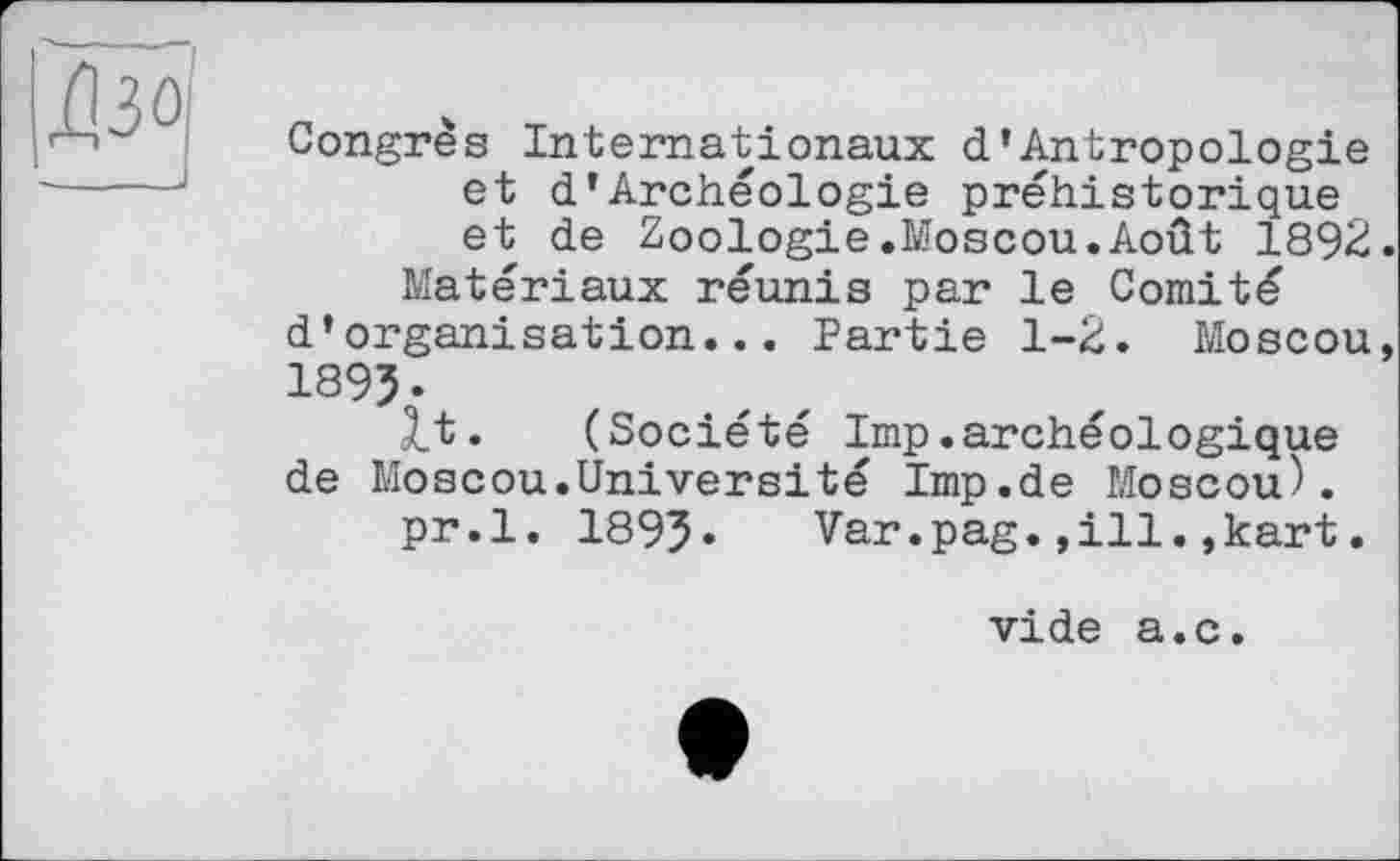 ﻿Congrès Internationaux d’Antropologie et d*Archéologie préhistorique et de Zoologie.Moscou.Août 1892
Matériaux réunis par le Comité d’organisation... Partie 1-2. Moscou
189Ъ
<t. (Société lmp.archéologique de Moscou.Université Imp.de Moscou).
pr.l. 189?. Var.pag.,ill.,kart.
vide a.c.